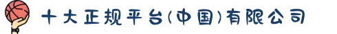 十大正规平台(中国)有限公司